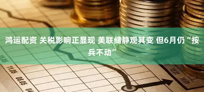 鸿运配资 关税影响正显现 美联储静观其变 但6月仍“按兵不动”