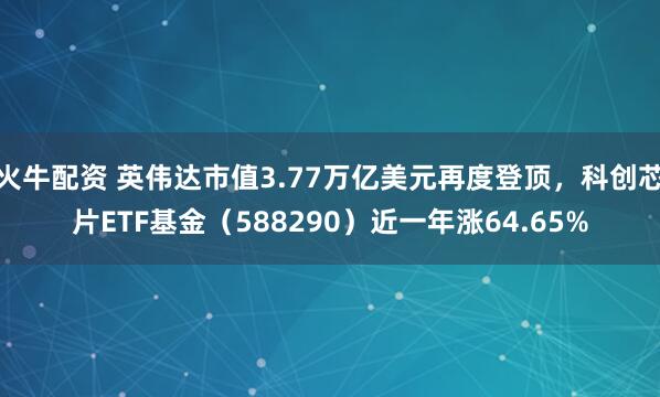 火牛配资 英伟达市值3.77万亿美元再度登顶，科创芯片ETF基金（588290）近一年涨64.65%