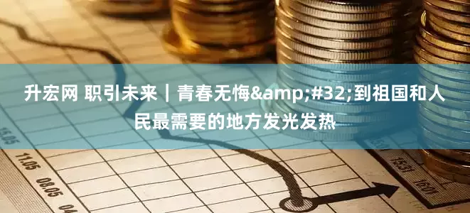 升宏网 职引未来｜青春无悔 到祖国和人民最需要的地方发光发热