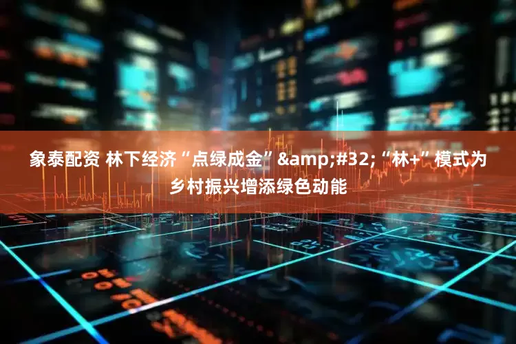 象泰配资 林下经济“点绿成金” “林+”模式为乡村振兴增添绿色动能