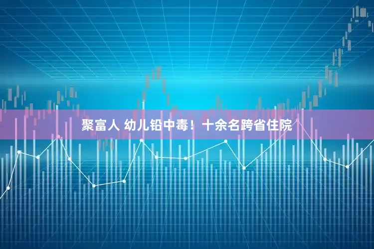 聚富人 幼儿铅中毒！十余名跨省住院
