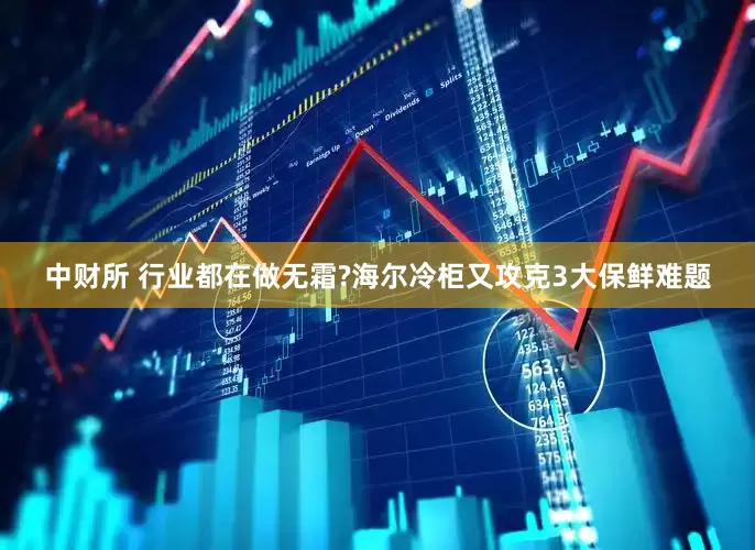 中财所 行业都在做无霜?海尔冷柜又攻克3大保鲜难题