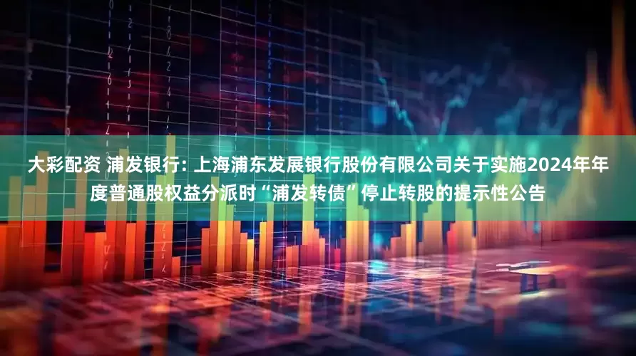 大彩配资 浦发银行: 上海浦东发展银行股份有限公司关于实施2024年年度普通股权益分派时“浦发转债”停止转股的提示性公告