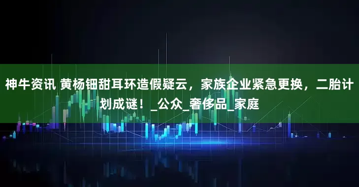 神牛资讯 黄杨钿甜耳环造假疑云，家族企业紧急更换，二胎计划成谜！_公众_奢侈品_家庭