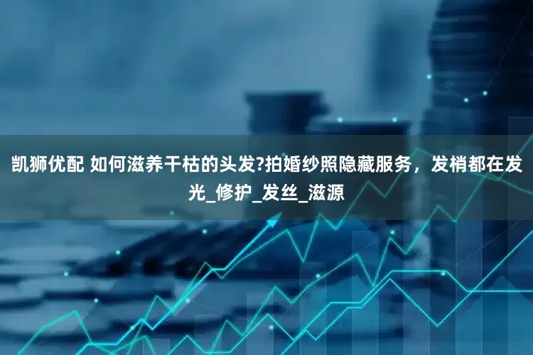 凯狮优配 如何滋养干枯的头发?拍婚纱照隐藏服务，发梢都在发光_修护_发丝_滋源