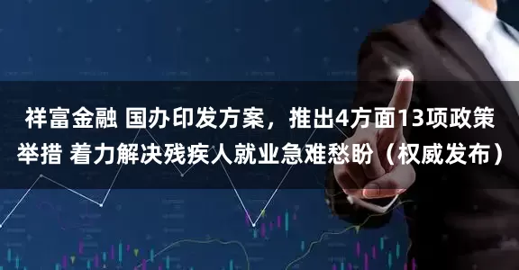 祥富金融 国办印发方案，推出4方面13项政策举措 着力解决残疾人就业急难愁盼（权威发布）