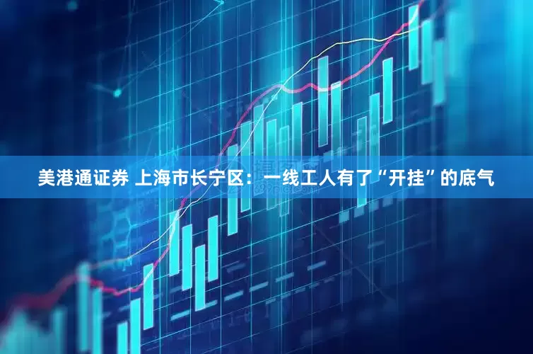美港通证券 上海市长宁区：一线工人有了“开挂”的底气