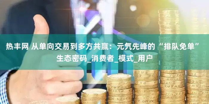 热丰网 从单向交易到多方共赢：元氕先峰的 “排队免单” 生态密码_消费者_模式_用户