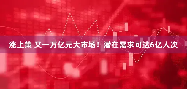 涨上策 又一万亿元大市场！潜在需求可达6亿人次