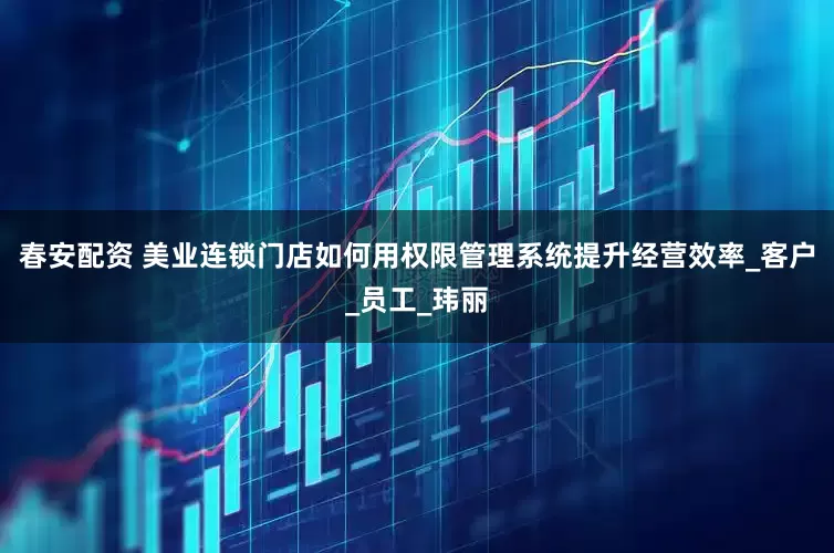 春安配资 美业连锁门店如何用权限管理系统提升经营效率_客户_员工_玮丽