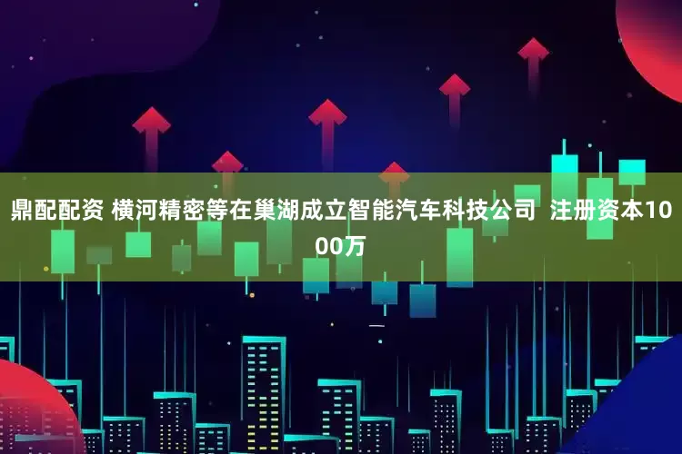 鼎配配资 横河精密等在巢湖成立智能汽车科技公司  注册资本1000万