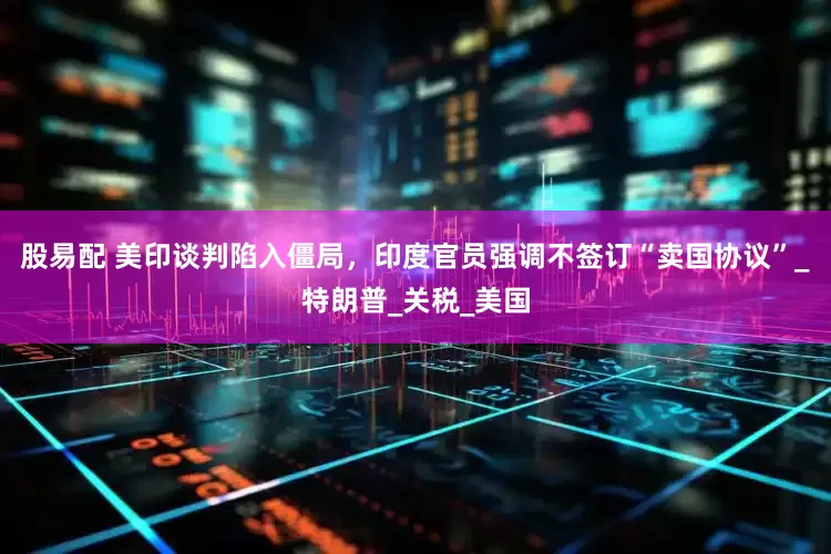 股易配 美印谈判陷入僵局，印度官员强调不签订“卖国协议”_特朗普_关税_美国