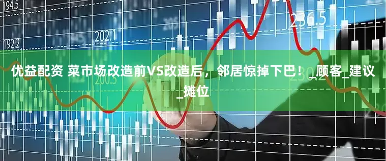 优益配资 菜市场改造前VS改造后，邻居惊掉下巴！_顾客_建议_摊位