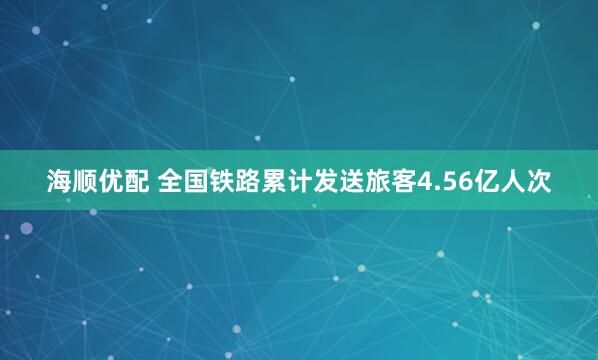 海顺优配 全国铁路累计发送旅客4.56亿人次