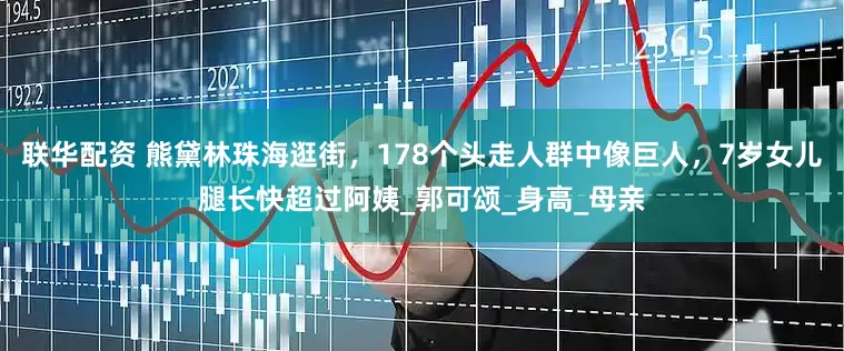 联华配资 熊黛林珠海逛街，178个头走人群中像巨人，7岁女儿腿长快超过阿姨_郭可颂_身高_母亲