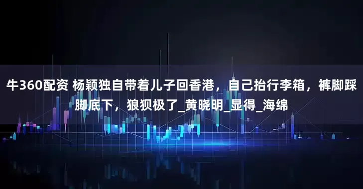 牛360配资 杨颖独自带着儿子回香港，自己抬行李箱，裤脚踩脚底下，狼狈极了_黄晓明_显得_海绵