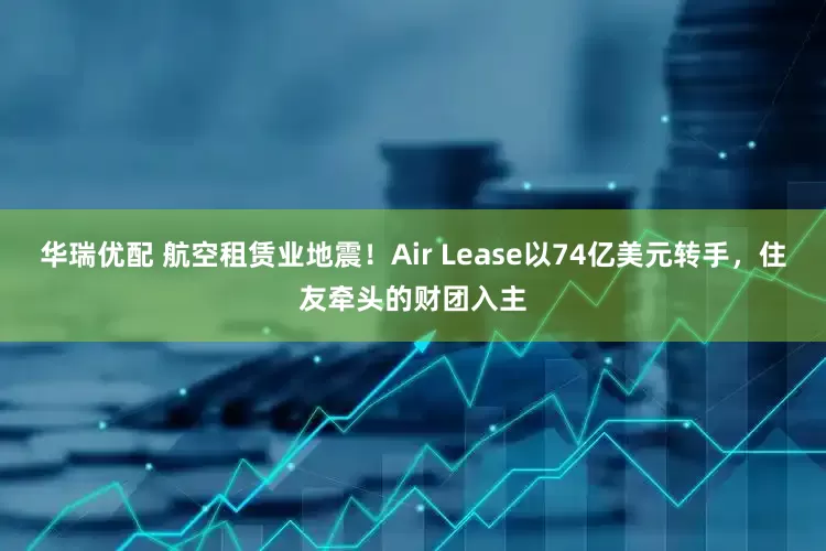 华瑞优配 航空租赁业地震！Air Lease以74亿美元转手，住友牵头的财团入主