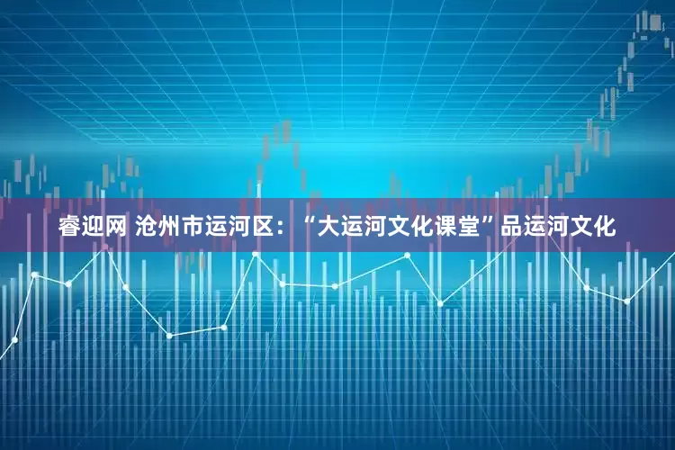 睿迎网 沧州市运河区：“大运河文化课堂”品运河文化