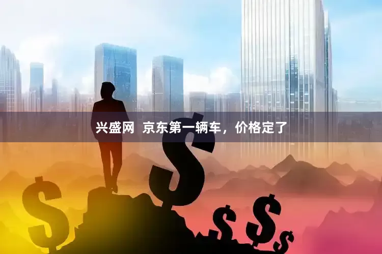 兴盛网  京东第一辆车，价格定了