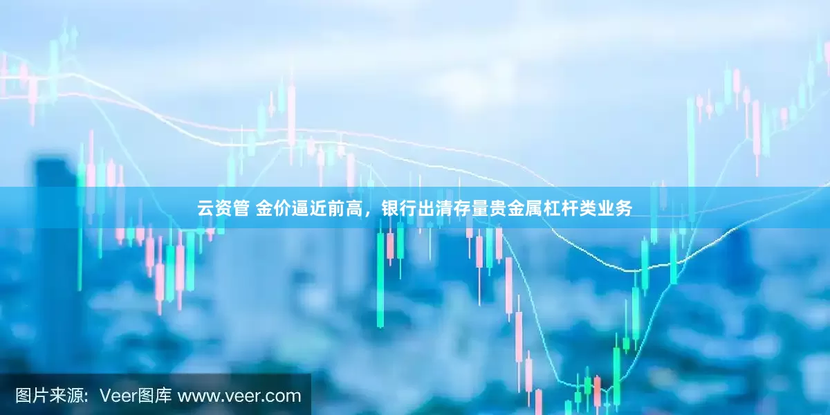 云资管 金价逼近前高，银行出清存量贵金属杠杆类业务
