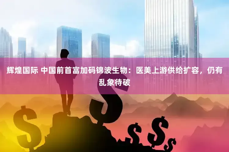 辉煌国际 中国前首富加码锦波生物：医美上游供给扩容，仍有乱象待破