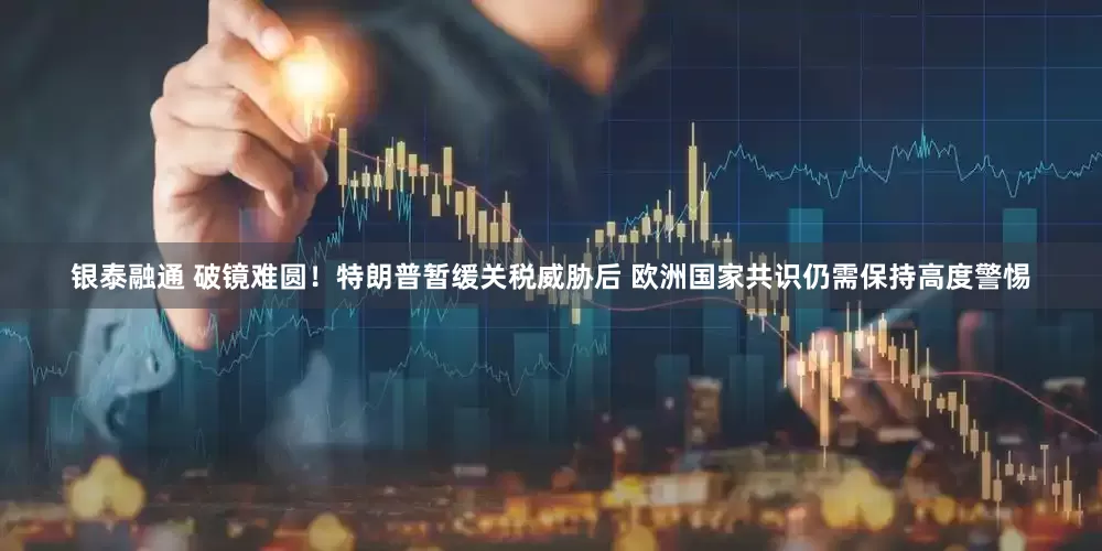 银泰融通 破镜难圆！特朗普暂缓关税威胁后 欧洲国家共识仍需保持高度警惕