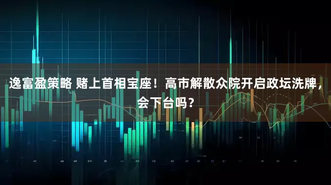 逸富盈策略 赌上首相宝座！高市解散众院开启政坛洗牌，会下台吗？
