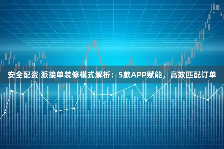 安全配资 派接单装修模式解析：5款APP赋能，高效匹配订单