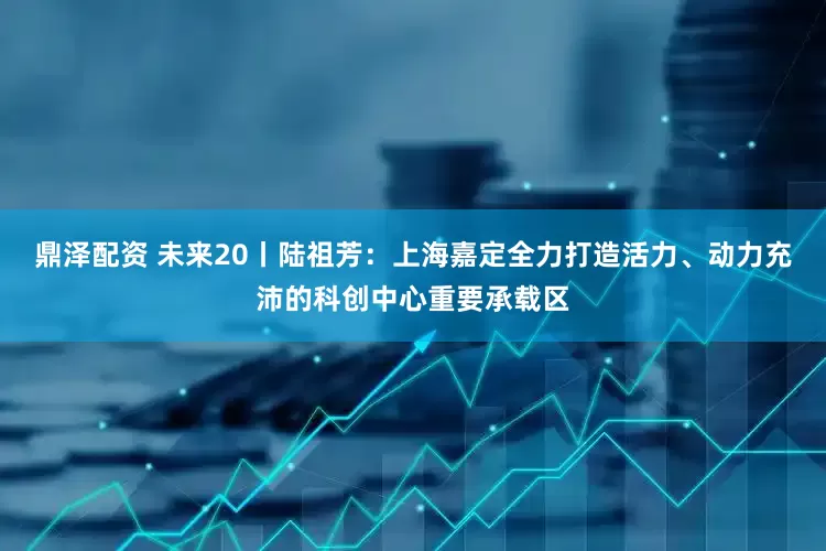 鼎泽配资 未来20丨陆祖芳：上海嘉定全力打造活力、动力充沛的科创中心重要承载区
