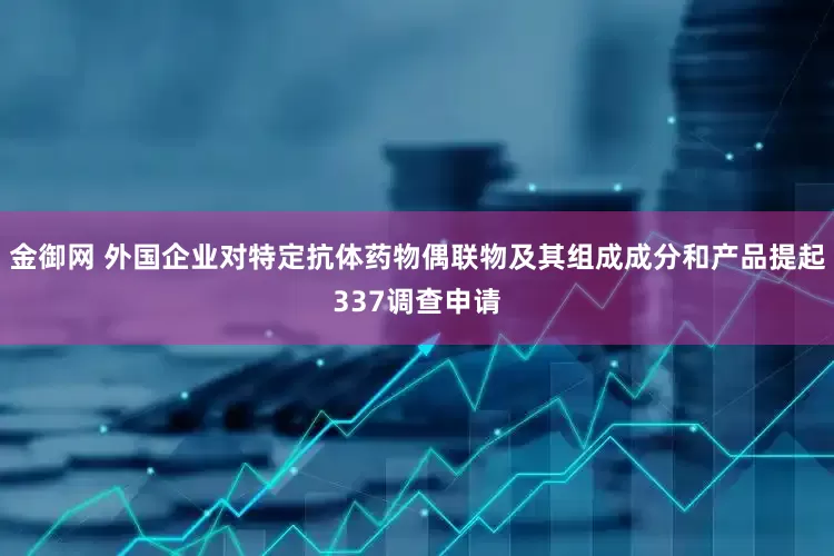 金御网 外国企业对特定抗体药物偶联物及其组成成分和产品提起337调查申请