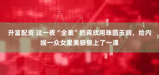 升富配资 这一夜“全裹”的蒋欣用珠圆玉润，给内娱一众女星美狠狠上了一课