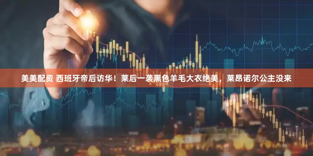 美美配资 西班牙帝后访华！莱后一袭黑色羊毛大衣绝美，莱昂诺尔公主没来